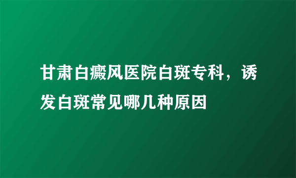 甘肃白癜风医院白斑专科，诱发白斑常见哪几种原因