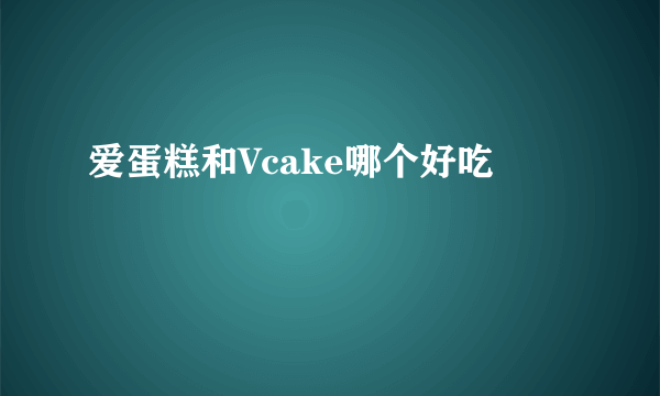 爱蛋糕和Vcake哪个好吃