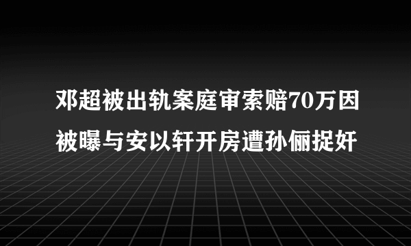 邓超被出轨案庭审索赔70万因被曝与安以轩开房遭孙俪捉奸