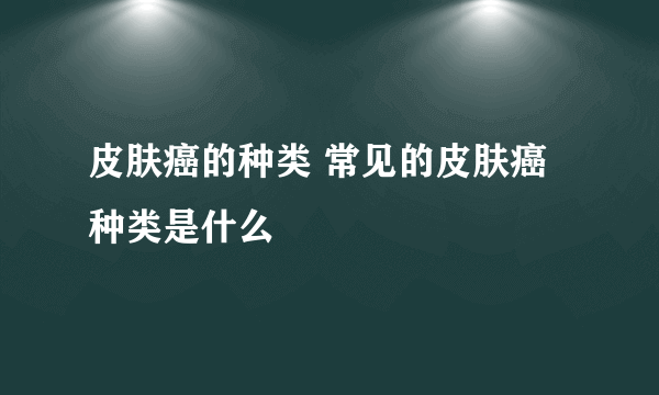 皮肤癌的种类 常见的皮肤癌种类是什么