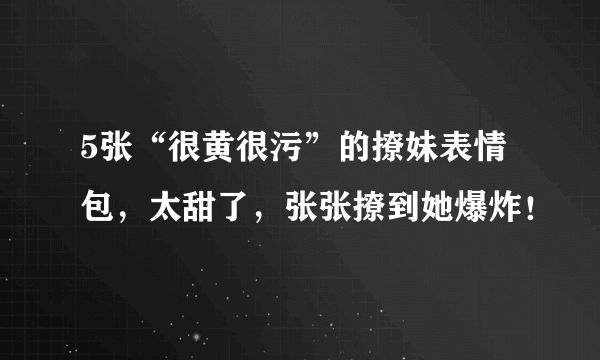 5张“很黄很污”的撩妹表情包，太甜了，张张撩到她爆炸！