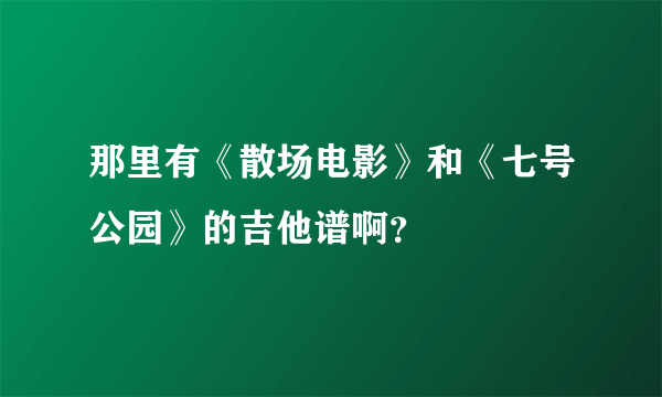 那里有《散场电影》和《七号公园》的吉他谱啊？