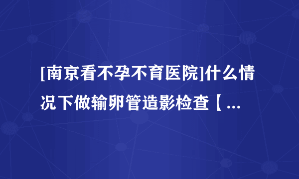 [南京看不孕不育医院]什么情况下做输卵管造影检查【南京长江不孕不育医院】