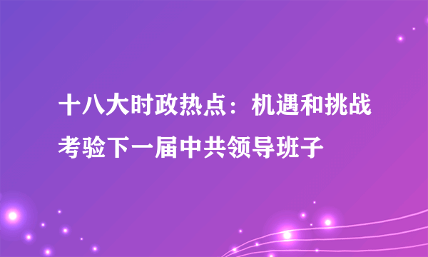 十八大时政热点：机遇和挑战考验下一届中共领导班子