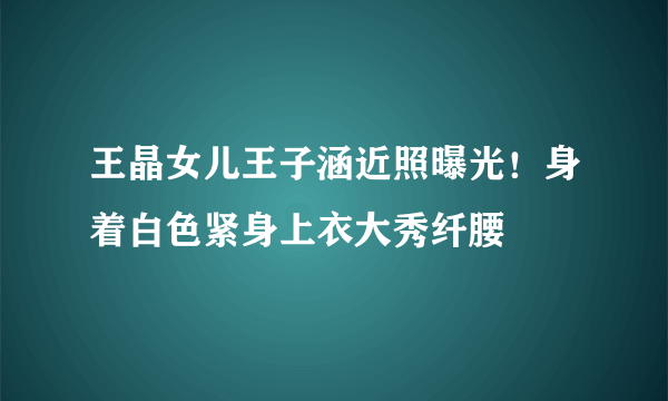 王晶女儿王子涵近照曝光！身着白色紧身上衣大秀纤腰