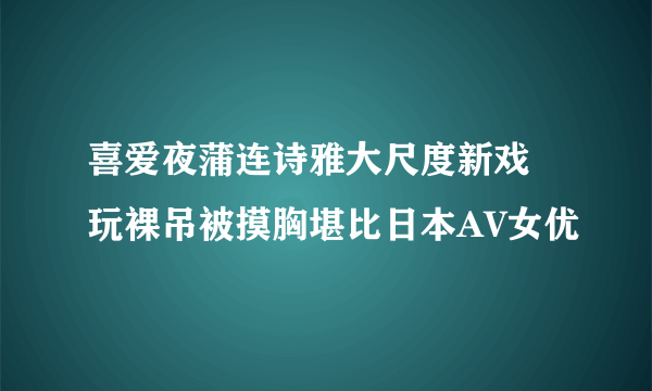 喜爱夜蒲连诗雅大尺度新戏 玩裸吊被摸胸堪比日本AV女优