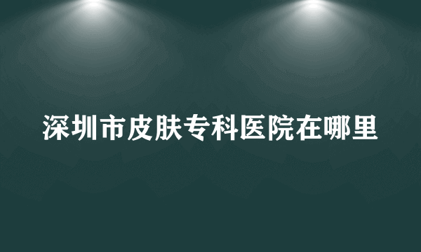 深圳市皮肤专科医院在哪里