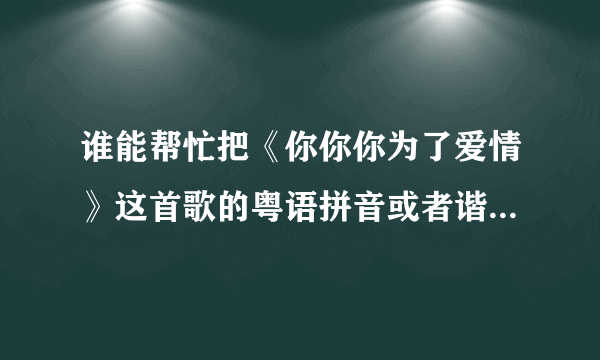 谁能帮忙把《你你你为了爱情》这首歌的粤语拼音或者谐音标注上去，非常感谢！