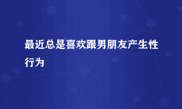 最近总是喜欢跟男朋友产生性行为