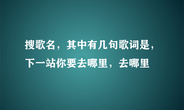 搜歌名，其中有几句歌词是，下一站你要去哪里，去哪里