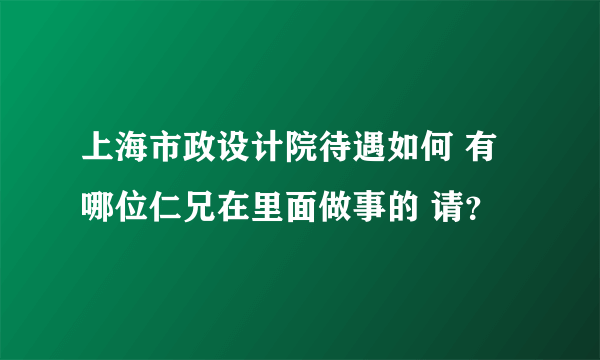 上海市政设计院待遇如何 有哪位仁兄在里面做事的 请？