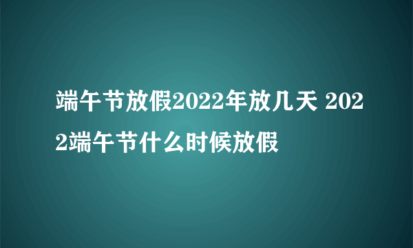 端午节放假2022年放几天 2022端午节什么时候放假