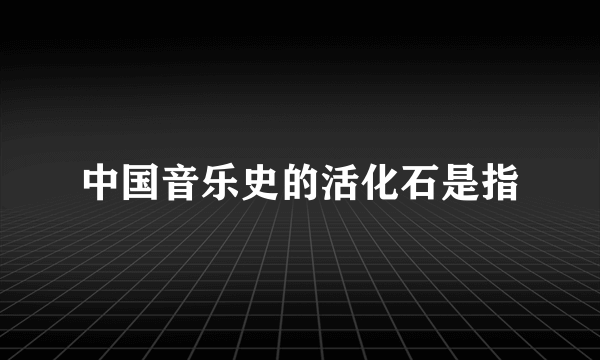 中国音乐史的活化石是指