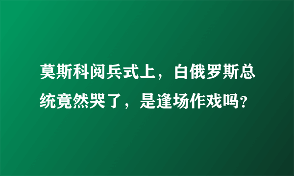 莫斯科阅兵式上，白俄罗斯总统竟然哭了，是逢场作戏吗？