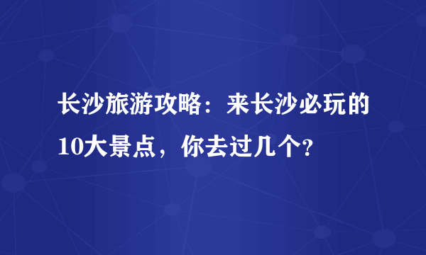 长沙旅游攻略：来长沙必玩的10大景点，你去过几个？