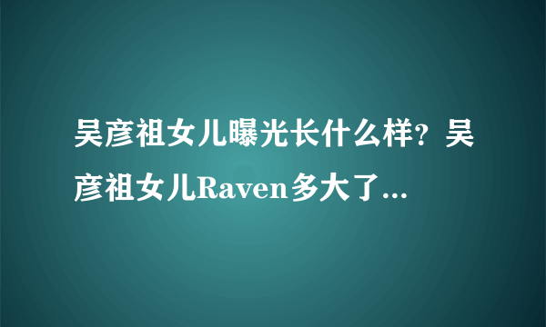 吴彦祖女儿曝光长什么样？吴彦祖女儿Raven多大了混血模样超精致