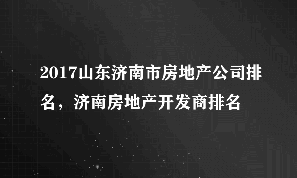 2017山东济南市房地产公司排名，济南房地产开发商排名