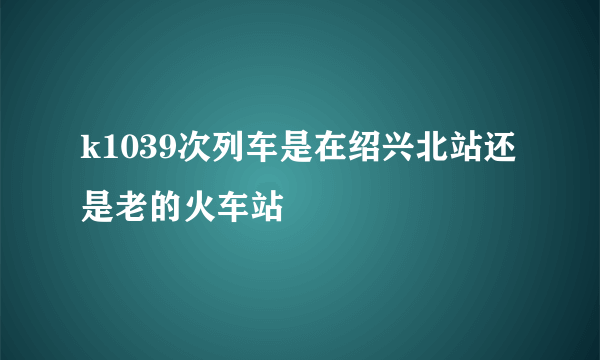 k1039次列车是在绍兴北站还是老的火车站