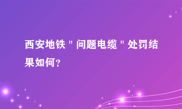 西安地铁＂问题电缆＂处罚结果如何？