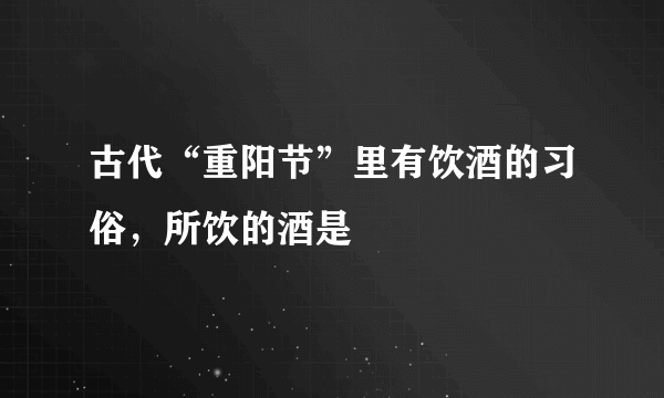 古代“重阳节”里有饮酒的习俗，所饮的酒是