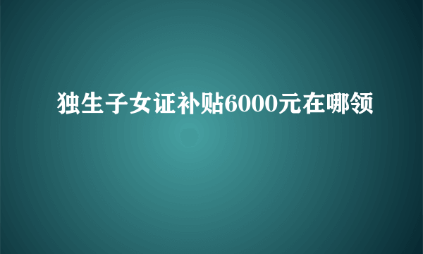 独生子女证补贴6000元在哪领