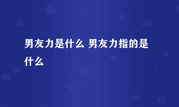 男友力是什么 男友力指的是什么