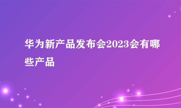 华为新产品发布会2023会有哪些产品