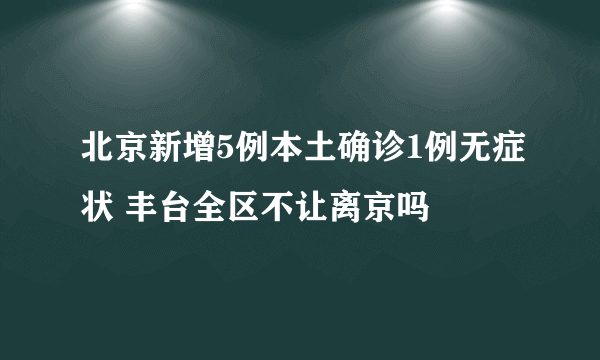 北京新增5例本土确诊1例无症状 丰台全区不让离京吗