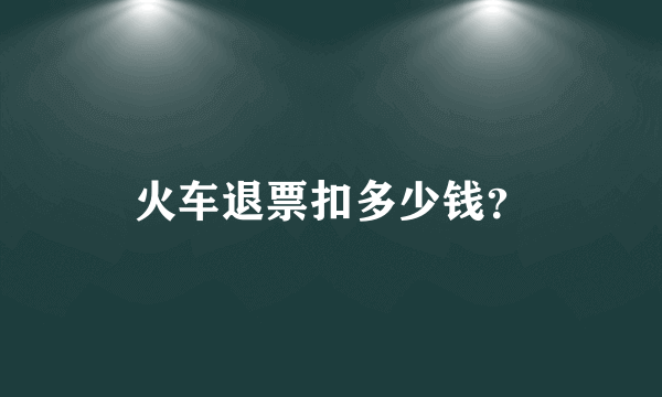 火车退票扣多少钱？