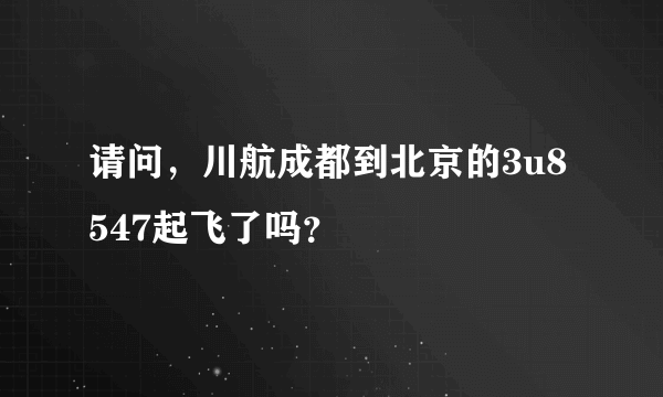 请问，川航成都到北京的3u8547起飞了吗？