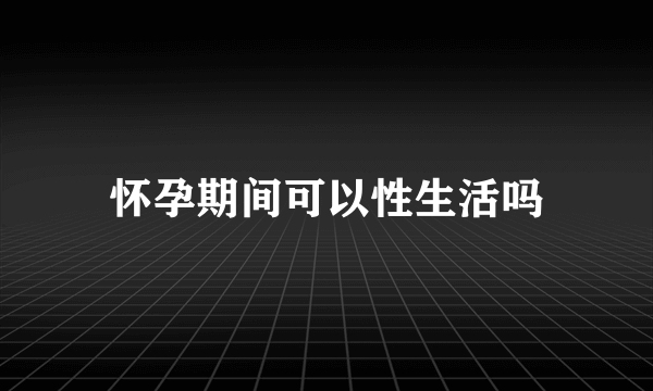 怀孕期间可以性生活吗