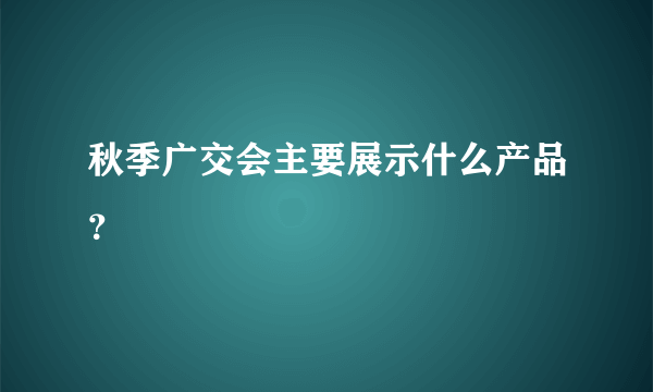 秋季广交会主要展示什么产品？