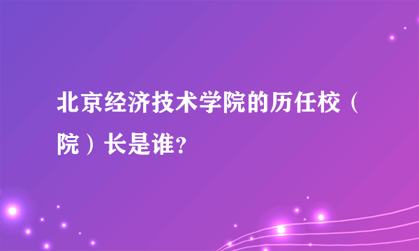 北京经济技术学院的历任校（院）长是谁？