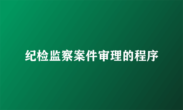 纪检监察案件审理的程序