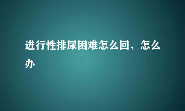 进行性排尿困难怎么回，怎么办