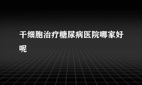 干细胞治疗糖尿病医院哪家好呢