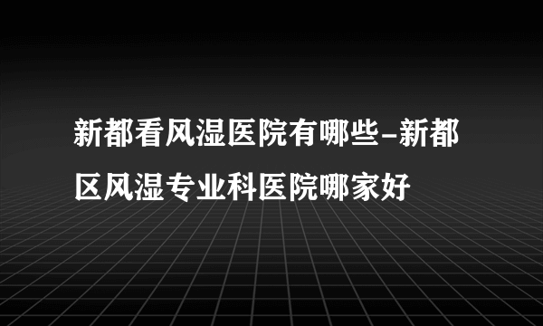 新都看风湿医院有哪些-新都区风湿专业科医院哪家好