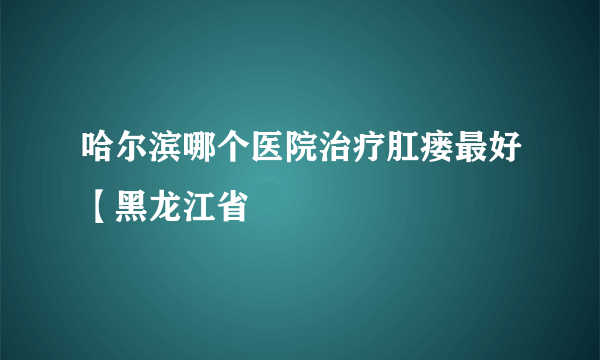 哈尔滨哪个医院治疗肛瘘最好【黑龙江省