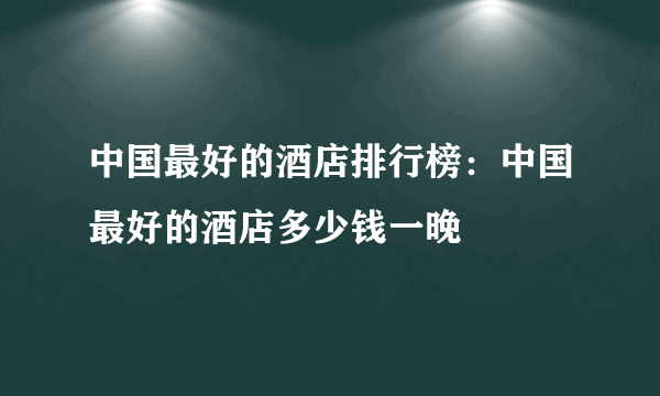 中国最好的酒店排行榜：中国最好的酒店多少钱一晚