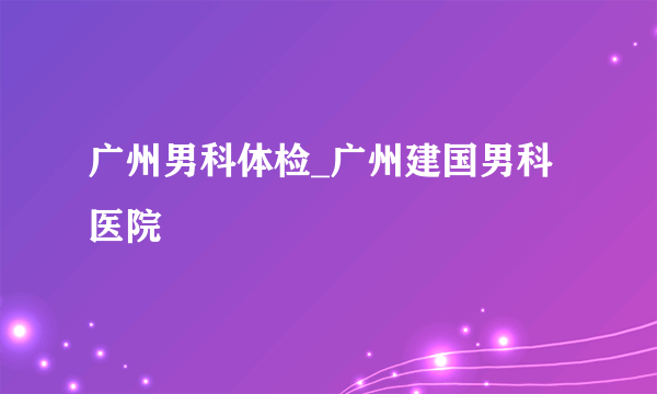 广州男科体检_广州建国男科医院