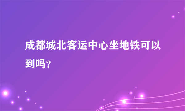 成都城北客运中心坐地铁可以到吗？