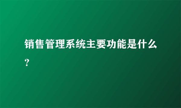 销售管理系统主要功能是什么？