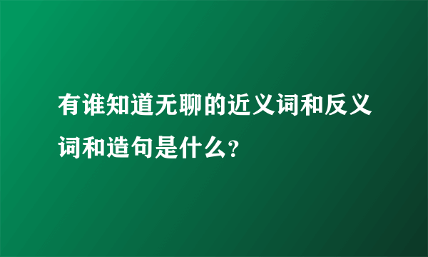 有谁知道无聊的近义词和反义词和造句是什么？