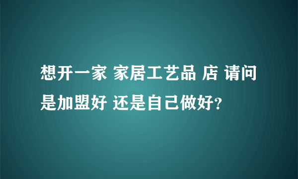 想开一家 家居工艺品 店 请问是加盟好 还是自己做好？