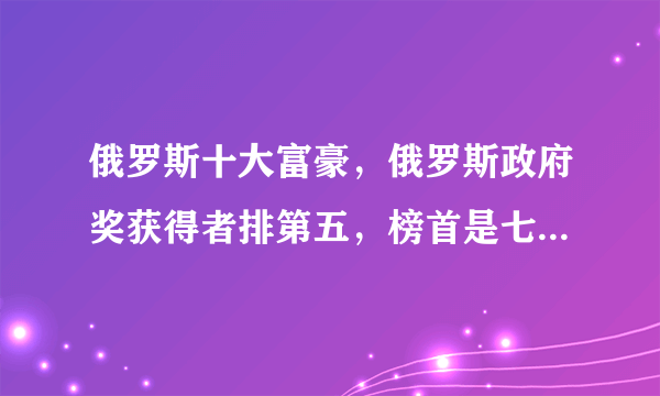 俄罗斯十大富豪，俄罗斯政府奖获得者排第五，榜首是七寡头幸存者