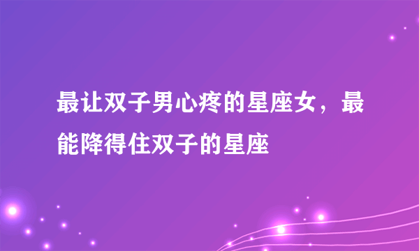 最让双子男心疼的星座女，最能降得住双子的星座