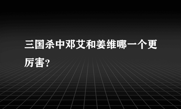 三国杀中邓艾和姜维哪一个更厉害？