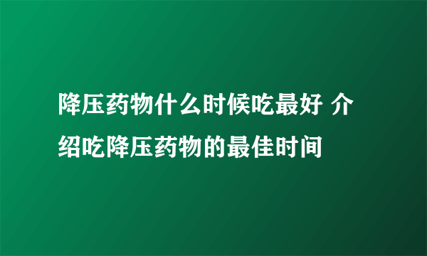 降压药物什么时候吃最好 介绍吃降压药物的最佳时间