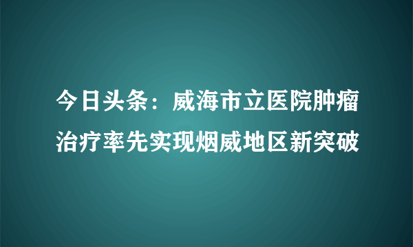 今日头条：威海市立医院肿瘤治疗率先实现烟威地区新突破