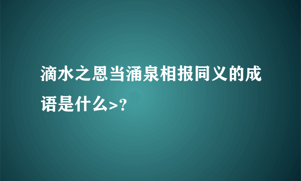 滴水之恩当涌泉相报同义的成语是什么>？